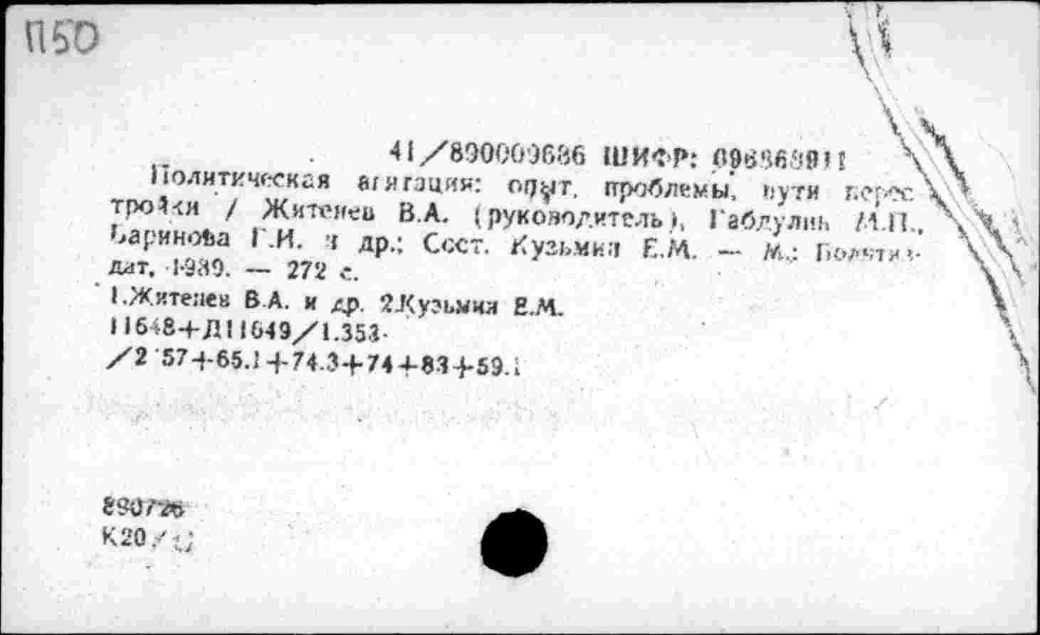 ﻿П50
41 /890009636 ШИФР: 09686'194	'
Политическая агитация: ор^т, проблемы', пути г.ерес т,Ро?<и / Жизней В.А. (руководитель 1, Габлулиг, МП „'арИ**а ’ И- 4 лР-: С‘х~ ^узьми;: Е.М. - М.,: Г.олчти Дат, 1-989. — 272 с.
1.Ж.итепев Б А. и ЯЛуэьмил Н.М.
Н 648+Д Ц 649/1.353-
/2 57-4-65.1+74.3+744-83+59.1
8<Ч)?-л
кго/и